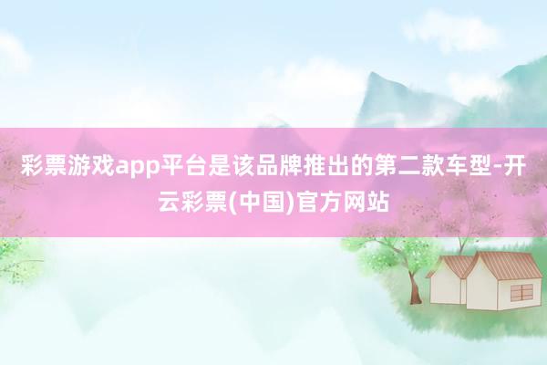 彩票游戏app平台是该品牌推出的第二款车型-开云彩票(中国)官方网站