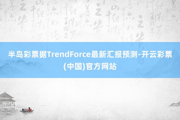 半岛彩票据TrendForce最新汇报预测-开云彩票(中国)官方网站