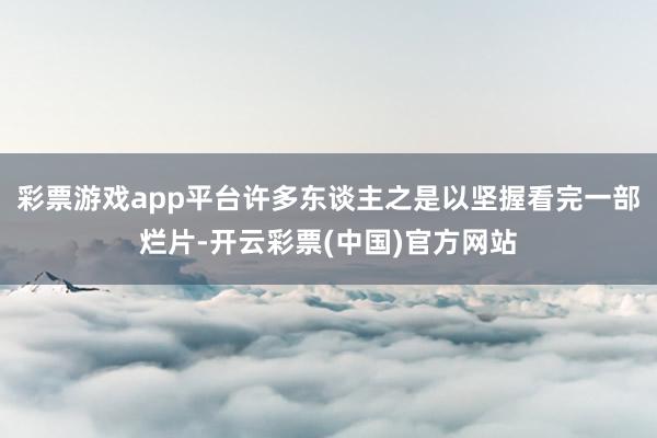 彩票游戏app平台许多东谈主之是以坚握看完一部烂片-开云彩票(中国)官方网站