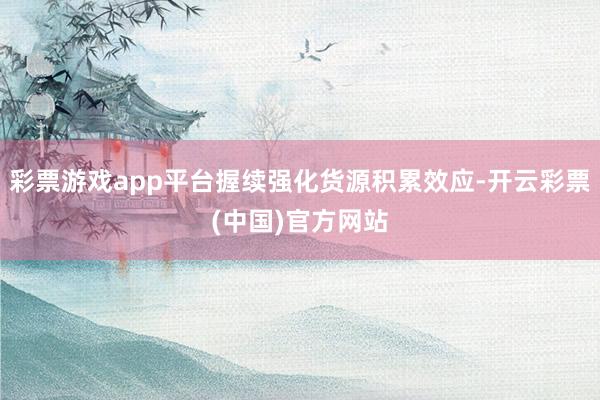 彩票游戏app平台握续强化货源积累效应-开云彩票(中国)官方网站