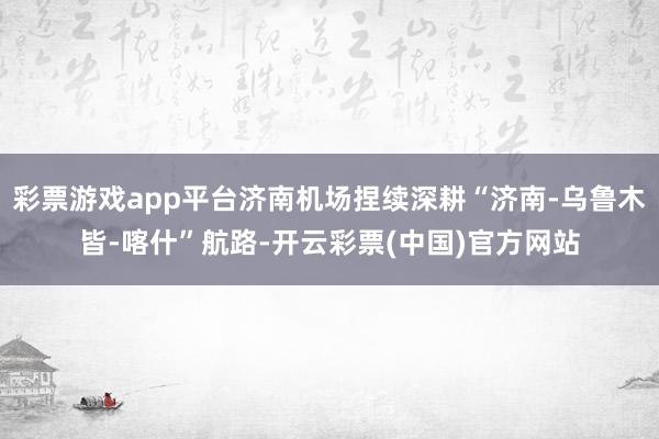 彩票游戏app平台济南机场捏续深耕“济南-乌鲁木皆-喀什”航路-开云彩票(中国)官方网站