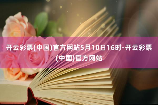 开云彩票(中国)官方网站　　5月10日16时-开云彩票(中国)官方网站