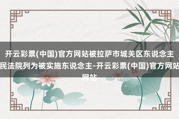 开云彩票(中国)官方网站被拉萨市城关区东说念主民法院列为被实施东说念主-开云彩票(中国)官方网站