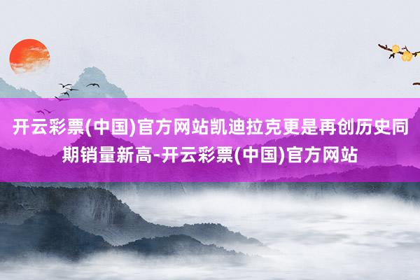 开云彩票(中国)官方网站凯迪拉克更是再创历史同期销量新高-开云彩票(中国)官方网站