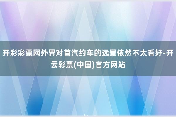 开彩彩票网外界对首汽约车的远景依然不太看好-开云彩票(中国)官方网站