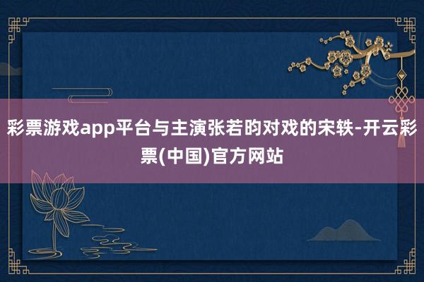 彩票游戏app平台与主演张若昀对戏的宋轶-开云彩票(中国)官方网站