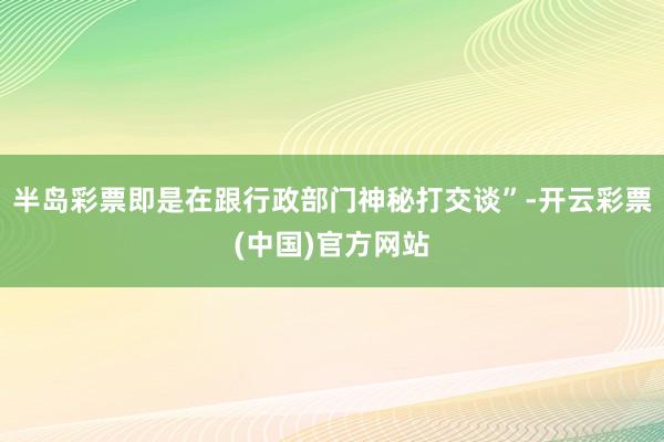 半岛彩票即是在跟行政部门神秘打交谈”-开云彩票(中国)官方网站