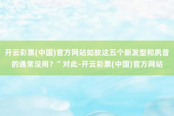 开云彩票(中国)官方网站如故这五个新发型和夙昔的通常没用？”对此-开云彩票(中国)官方网站