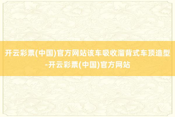 开云彩票(中国)官方网站该车吸收溜背式车顶造型-开云彩票(中国)官方网站