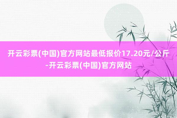 开云彩票(中国)官方网站最低报价17.20元/公斤-开云彩票(中国)官方网站