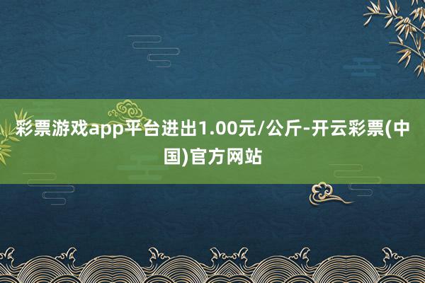 彩票游戏app平台进出1.00元/公斤-开云彩票(中国)官方网站