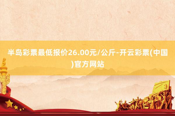 半岛彩票最低报价26.00元/公斤-开云彩票(中国)官方网站