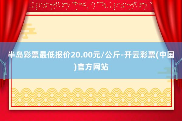 半岛彩票最低报价20.00元/公斤-开云彩票(中国)官方网站