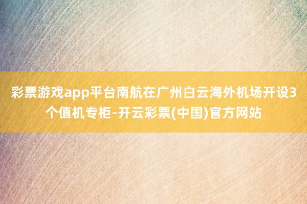 彩票游戏app平台南航在广州白云海外机场开设3个值机专柜-开云彩票(中国)官方网站