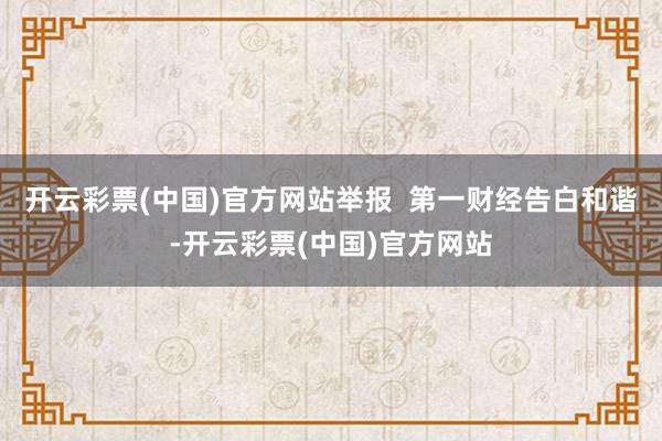 开云彩票(中国)官方网站举报  第一财经告白和谐-开云彩票(中国)官方网站