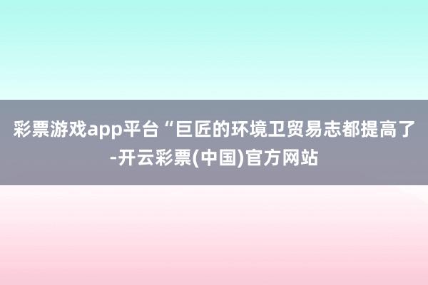 彩票游戏app平台“巨匠的环境卫贸易志都提高了-开云彩票(中国)官方网站