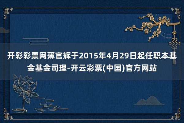 开彩彩票网薄官辉于2015年4月29日起任职本基金基金司理-开云彩票(中国)官方网站