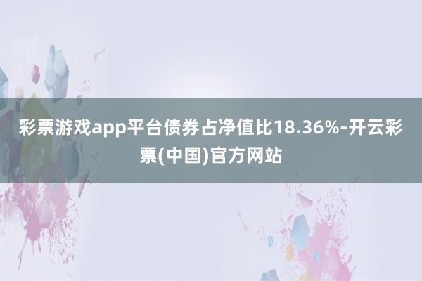 彩票游戏app平台债券占净值比18.36%-开云彩票(中国)官方网站