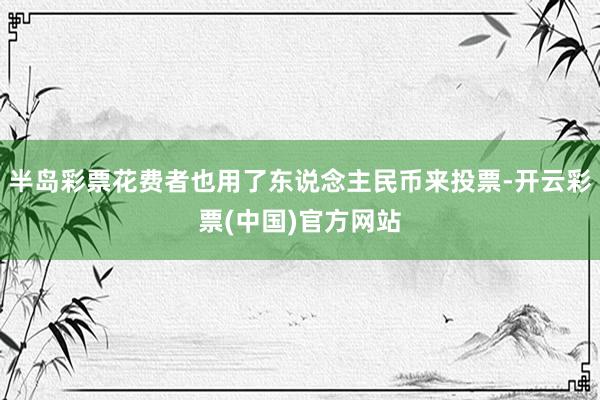 半岛彩票花费者也用了东说念主民币来投票-开云彩票(中国)官方网站