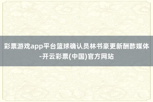 彩票游戏app平台篮球确认员林书豪更新酬酢媒体-开云彩票(中国)官方网站