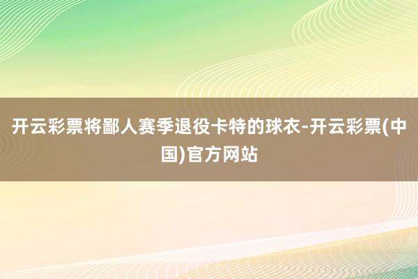 开云彩票将鄙人赛季退役卡特的球衣-开云彩票(中国)官方网站