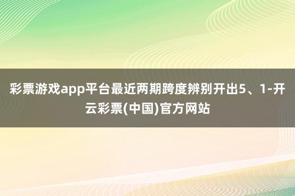 彩票游戏app平台最近两期跨度辨别开出5、1-开云彩票(中国)官方网站