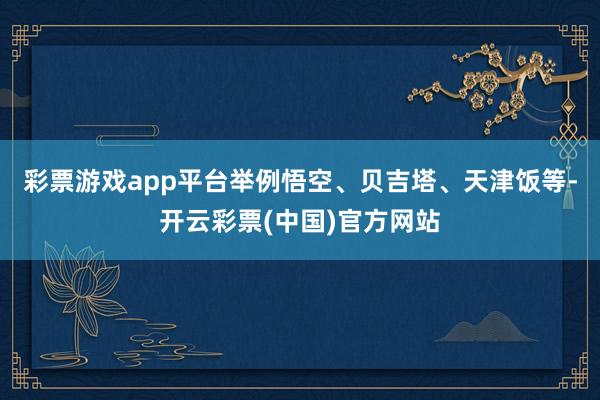 彩票游戏app平台举例悟空、贝吉塔、天津饭等-开云彩票(中国)官方网站