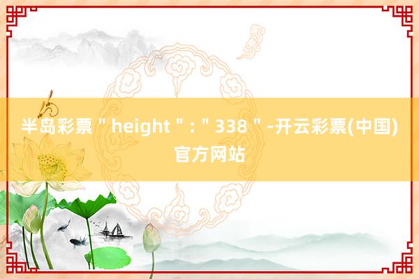 半岛彩票＂height＂:＂338＂-开云彩票(中国)官方网站