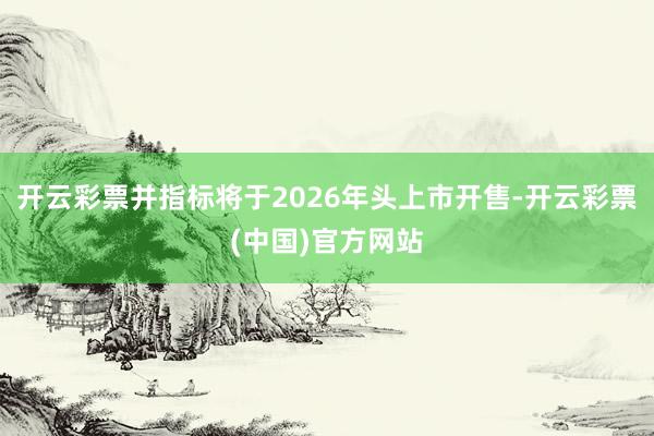 开云彩票并指标将于2026年头上市开售-开云彩票(中国)官方网站