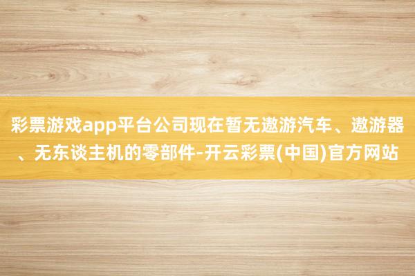 彩票游戏app平台公司现在暂无遨游汽车、遨游器、无东谈主机的零部件-开云彩票(中国)官方网站