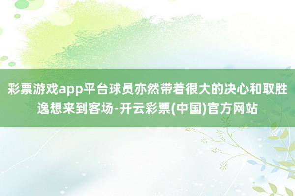 彩票游戏app平台球员亦然带着很大的决心和取胜逸想来到客场-开云彩票(中国)官方网站