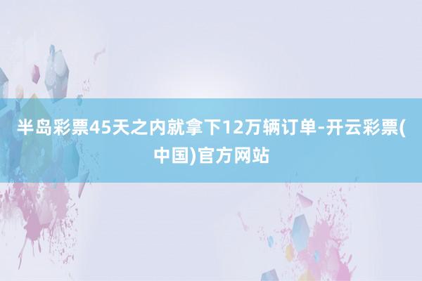 半岛彩票45天之内就拿下12万辆订单-开云彩票(中国)官方网站