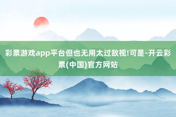 彩票游戏app平台但也无用太过敌视!可是-开云彩票(中国)官方网站