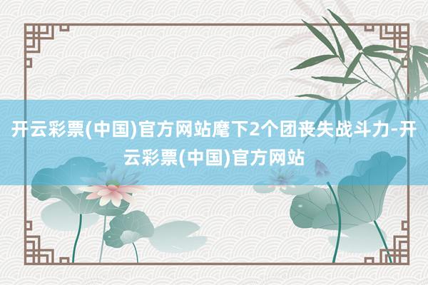 开云彩票(中国)官方网站麾下2个团丧失战斗力-开云彩票(中国)官方网站