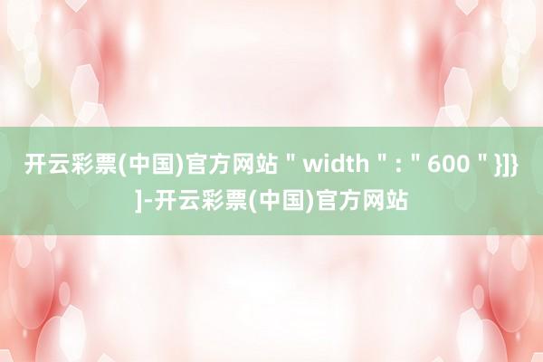 开云彩票(中国)官方网站＂width＂:＂600＂}]}]-开云彩票(中国)官方网站