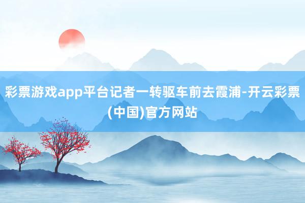 彩票游戏app平台记者一转驱车前去霞浦-开云彩票(中国)官方网站