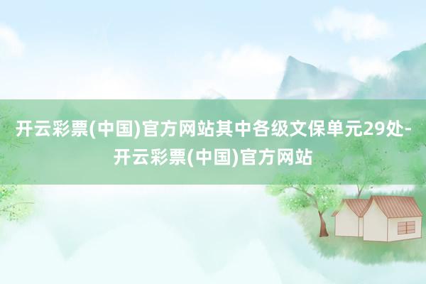 开云彩票(中国)官方网站其中各级文保单元29处-开云彩票(中国)官方网站