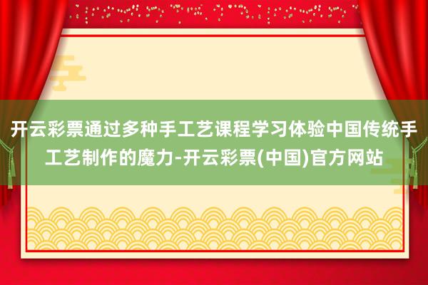 开云彩票通过多种手工艺课程学习体验中国传统手工艺制作的魔力-开云彩票(中国)官方网站