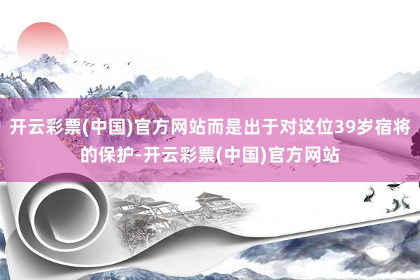 开云彩票(中国)官方网站而是出于对这位39岁宿将的保护-开云彩票(中国)官方网站