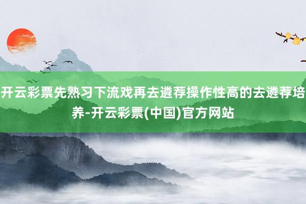 开云彩票先熟习下流戏再去遴荐操作性高的去遴荐培养-开云彩票(中国)官方网站