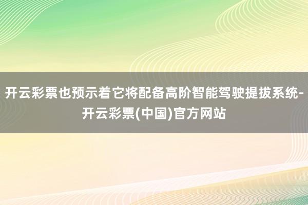 开云彩票也预示着它将配备高阶智能驾驶提拔系统-开云彩票(中国)官方网站