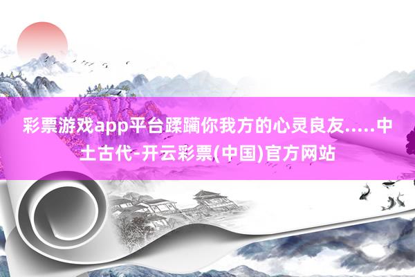 彩票游戏app平台蹂躏你我方的心灵良友.....中土古代-开云彩票(中国)官方网站