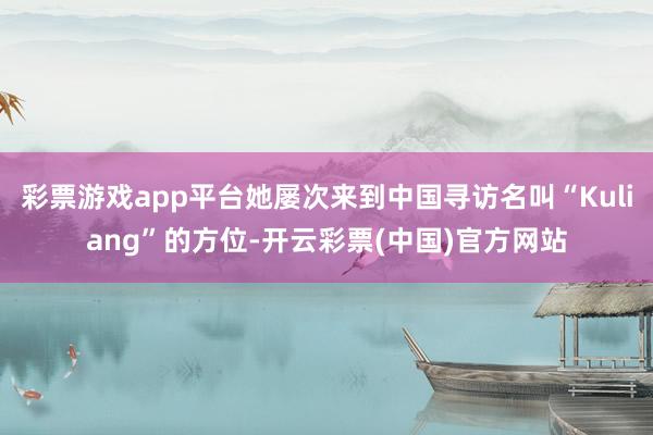 彩票游戏app平台她屡次来到中国寻访名叫“Kuliang”的方位-开云彩票(中国)官方网站