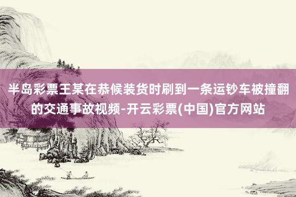 半岛彩票王某在恭候装货时刷到一条运钞车被撞翻的交通事故视频-开云彩票(中国)官方网站