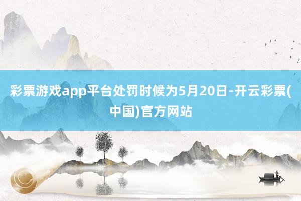 彩票游戏app平台处罚时候为5月20日-开云彩票(中国)官方网站