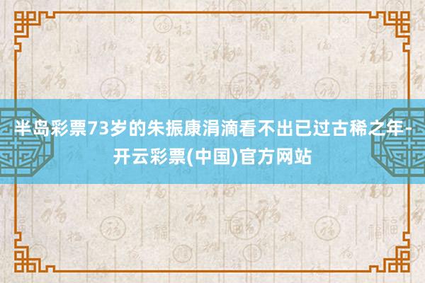 半岛彩票73岁的朱振康涓滴看不出已过古稀之年-开云彩票(中国)官方网站