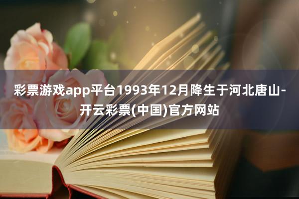 彩票游戏app平台1993年12月降生于河北唐山-开云彩票(中国)官方网站