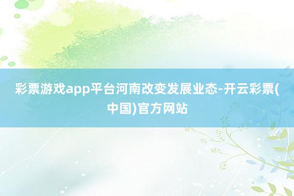 彩票游戏app平台　　河南改变发展业态-开云彩票(中国)官方网站