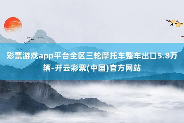 彩票游戏app平台全区三轮摩托车整车出口5.8万辆-开云彩票(中国)官方网站