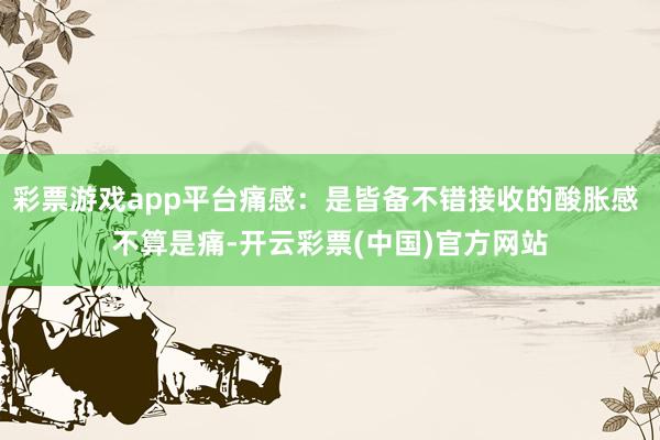 彩票游戏app平台痛感：是皆备不错接收的酸胀感 不算是痛-开云彩票(中国)官方网站